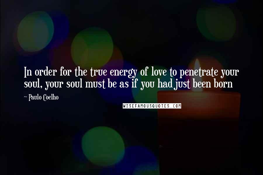 Paulo Coelho Quotes: In order for the true energy of love to penetrate your soul, your soul must be as if you had just been born