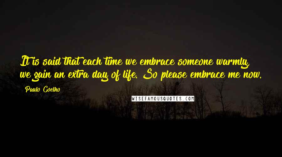 Paulo Coelho Quotes: It is said that each time we embrace someone warmly, we gain an extra day of life. So please embrace me now.