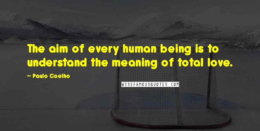 Paulo Coelho Quotes: The aim of every human being is to understand the meaning of total love.