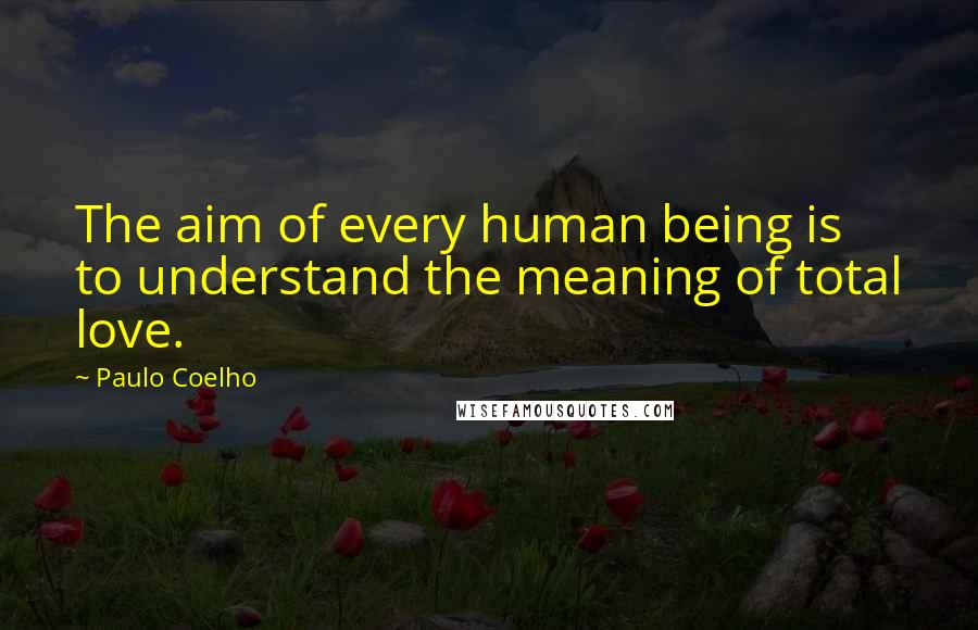 Paulo Coelho Quotes: The aim of every human being is to understand the meaning of total love.