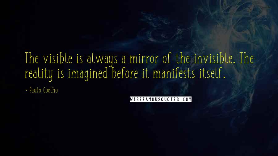 Paulo Coelho Quotes: The visible is always a mirror of the invisible. The reality is imagined before it manifests itself.