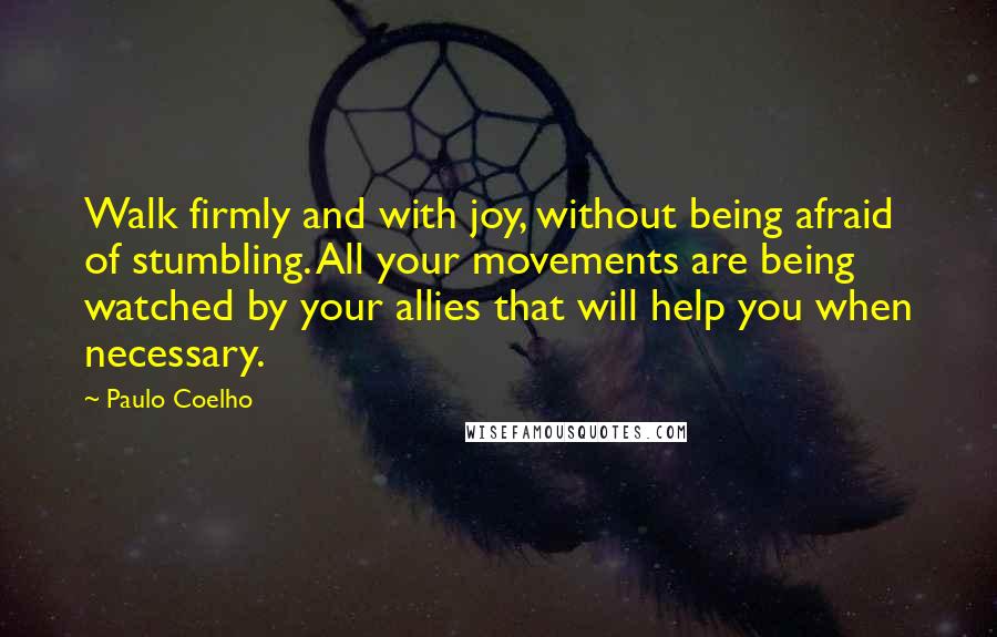 Paulo Coelho Quotes: Walk firmly and with joy, without being afraid of stumbling. All your movements are being watched by your allies that will help you when necessary.