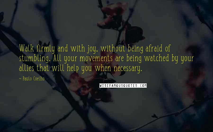 Paulo Coelho Quotes: Walk firmly and with joy, without being afraid of stumbling. All your movements are being watched by your allies that will help you when necessary.