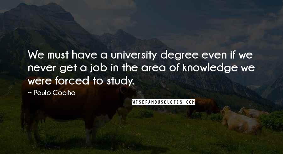 Paulo Coelho Quotes: We must have a university degree even if we never get a job in the area of knowledge we were forced to study.