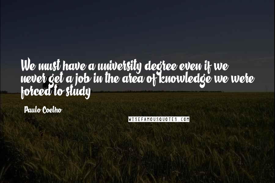 Paulo Coelho Quotes: We must have a university degree even if we never get a job in the area of knowledge we were forced to study.