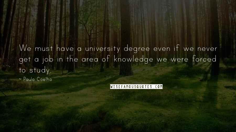 Paulo Coelho Quotes: We must have a university degree even if we never get a job in the area of knowledge we were forced to study.