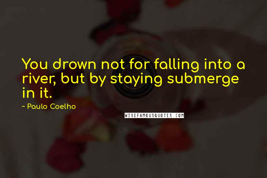 Paulo Coelho Quotes: You drown not for falling into a river, but by staying submerge in it.