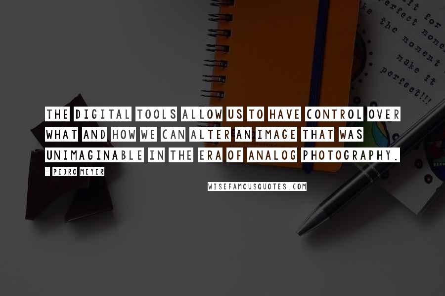 Pedro Meyer Quotes: The digital tools allow us to have control over what and how we can alter an image that was unimaginable in the era of analog photography.