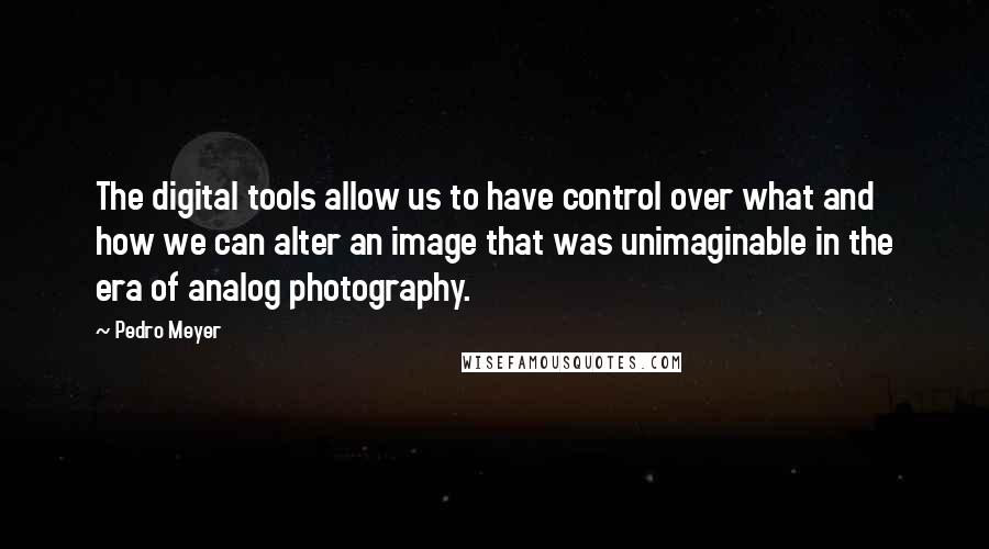 Pedro Meyer Quotes: The digital tools allow us to have control over what and how we can alter an image that was unimaginable in the era of analog photography.