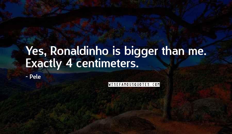 Pele Quotes: Yes, Ronaldinho is bigger than me. Exactly 4 centimeters.