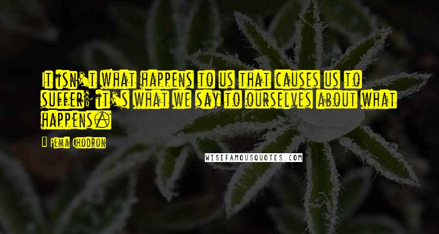 Pema Chodron Quotes: It isn't what happens to us that causes us to suffer; it's what we say to ourselves about what happens.