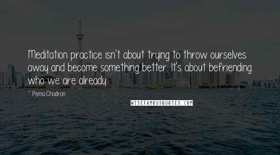 Pema Chodron Quotes: Meditation practice isn't about trying to throw ourselves away and become something better. It's about befriending who we are already.