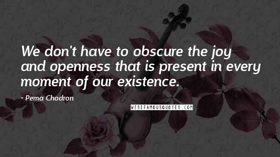 Pema Chodron Quotes: We don't have to obscure the joy and openness that is present in every moment of our existence.