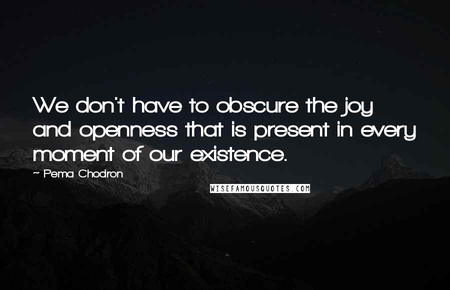 Pema Chodron Quotes: We don't have to obscure the joy and openness that is present in every moment of our existence.