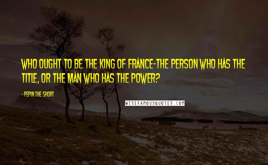 Pepin The Short Quotes: Who ought to be the king of france-the person who has the title, or the man who has the power?