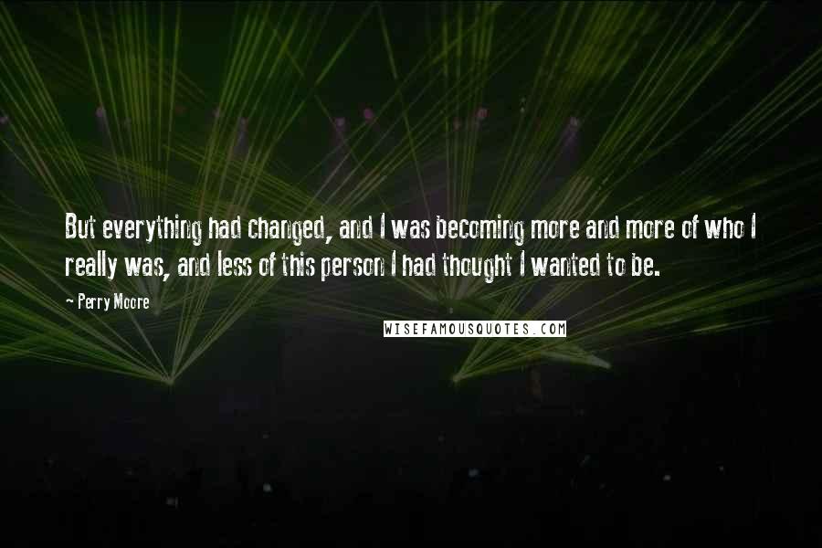 Perry Moore Quotes: But everything had changed, and I was becoming more and more of who I really was, and less of this person I had thought I wanted to be.