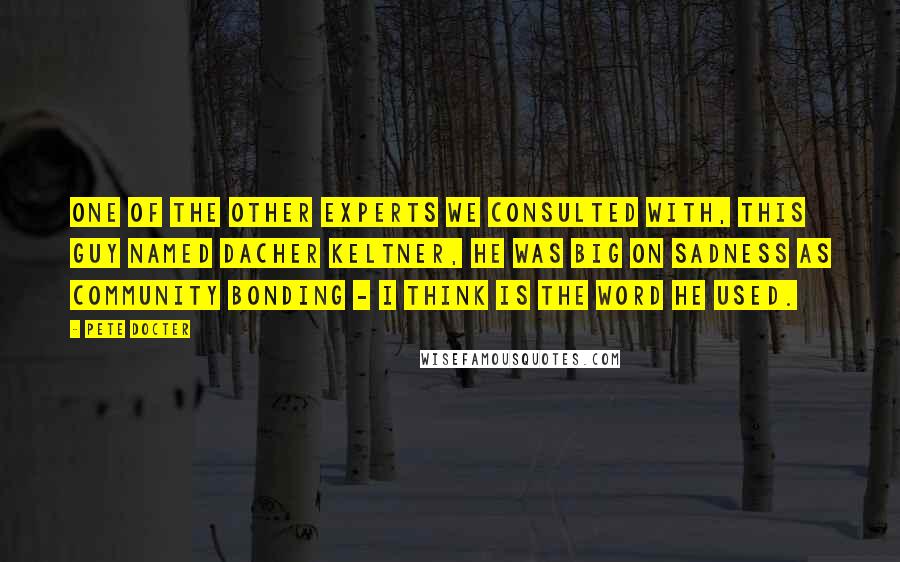 Pete Docter Quotes: One of the other experts we consulted with, this guy named Dacher Keltner, he was big on sadness as community bonding - I think is the word he used.