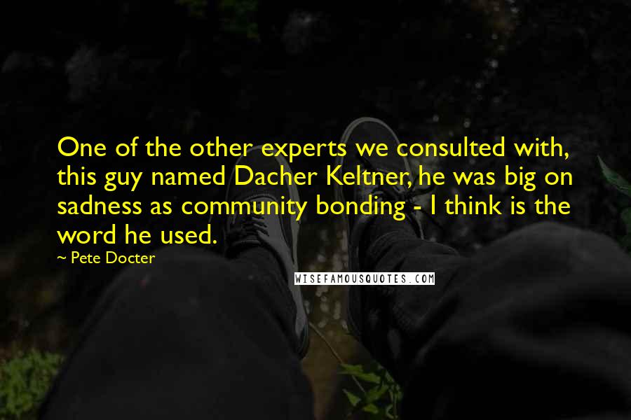 Pete Docter Quotes: One of the other experts we consulted with, this guy named Dacher Keltner, he was big on sadness as community bonding - I think is the word he used.