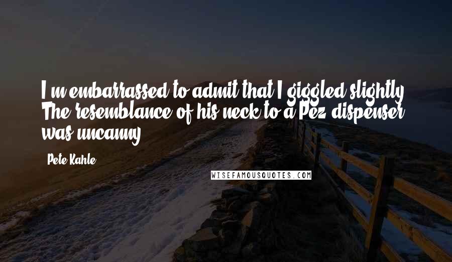 Pete Kahle Quotes: I'm embarrassed to admit that I giggled slightly. The resemblance of his neck to a Pez dispenser was uncanny.