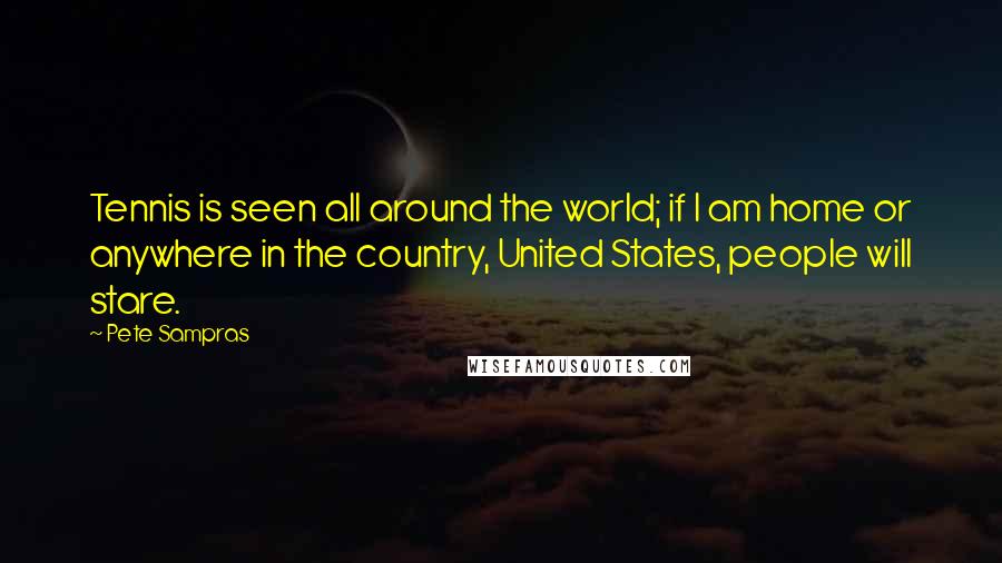 Pete Sampras Quotes: Tennis is seen all around the world; if I am home or anywhere in the country, United States, people will stare.