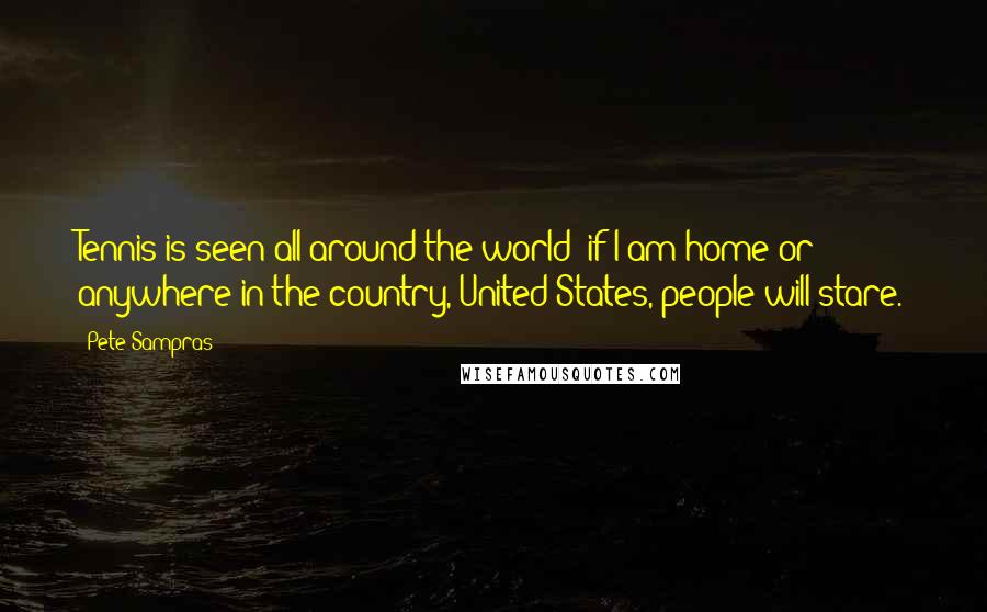 Pete Sampras Quotes: Tennis is seen all around the world; if I am home or anywhere in the country, United States, people will stare.