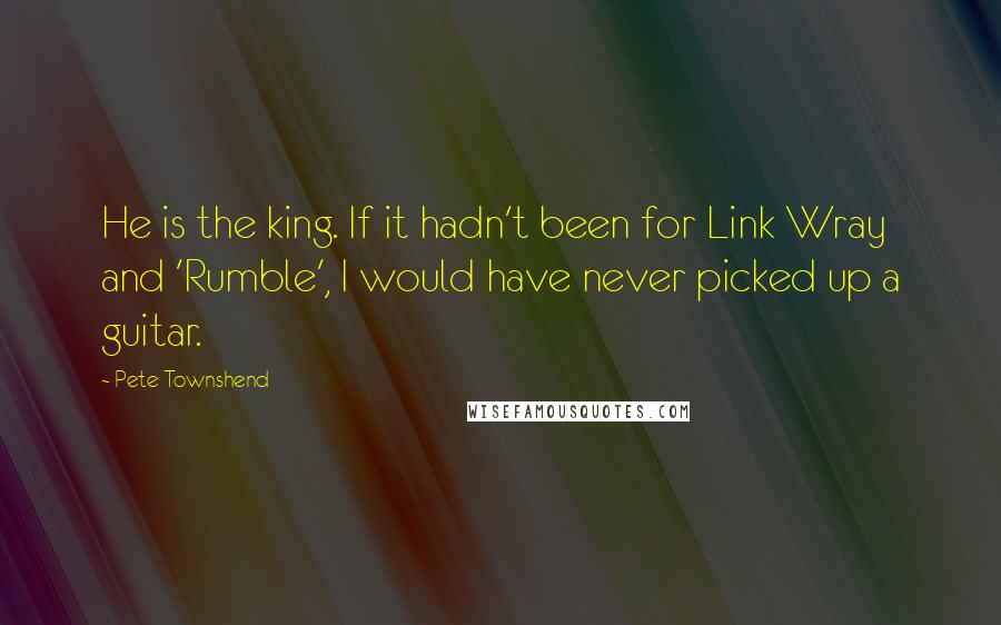 Pete Townshend Quotes: He is the king. If it hadn't been for Link Wray and 'Rumble', I would have never picked up a guitar.