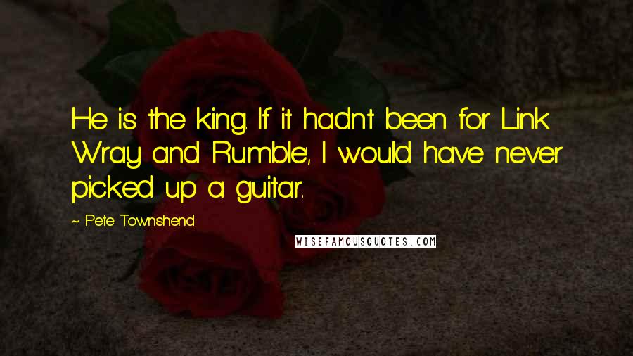 Pete Townshend Quotes: He is the king. If it hadn't been for Link Wray and 'Rumble', I would have never picked up a guitar.