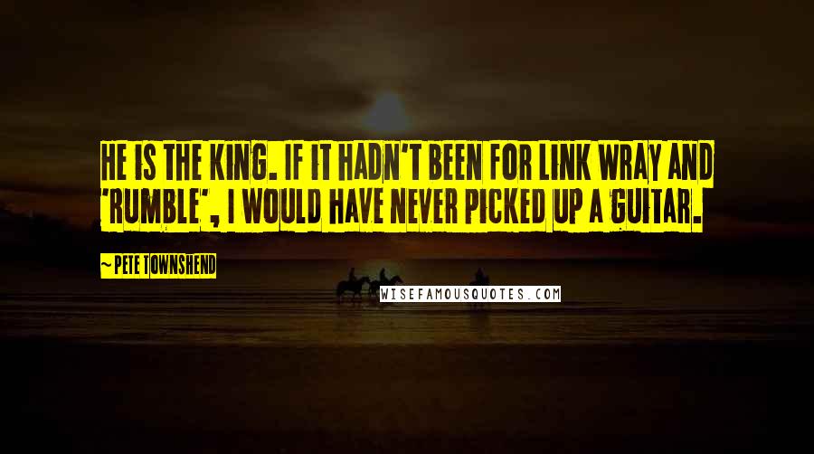 Pete Townshend Quotes: He is the king. If it hadn't been for Link Wray and 'Rumble', I would have never picked up a guitar.