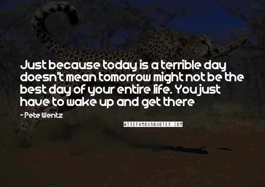 Pete Wentz Quotes: Just because today is a terrible day doesn't mean tomorrow might not be the best day of your entire life. You just have to wake up and get there