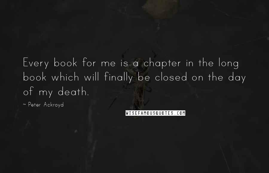 Peter Ackroyd Quotes: Every book for me is a chapter in the long book which will finally be closed on the day of my death.