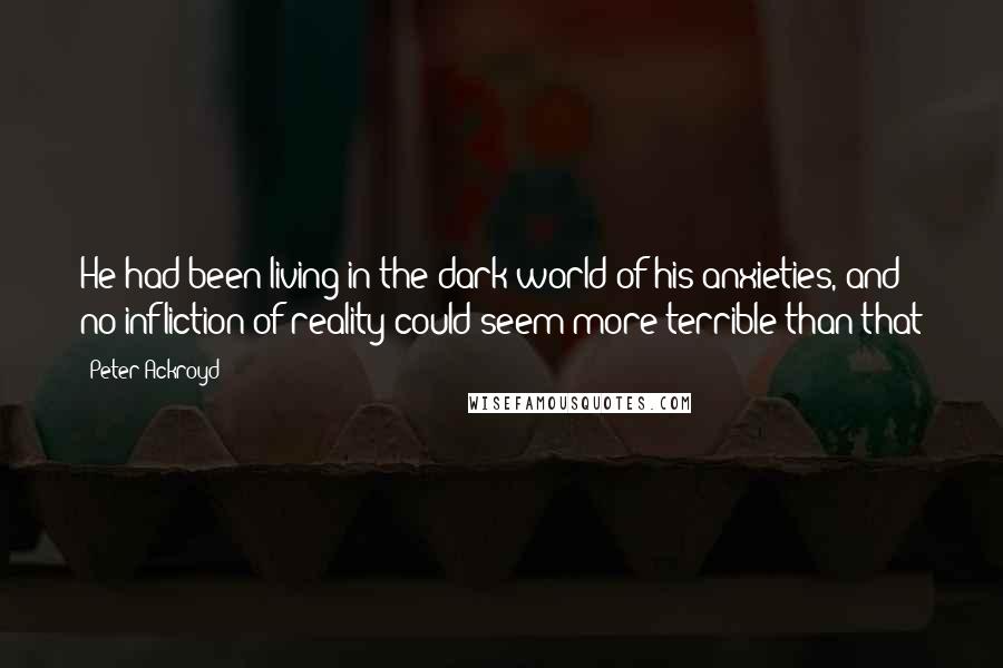 Peter Ackroyd Quotes: He had been living in the dark world of his anxieties, and no infliction of reality could seem more terrible than that