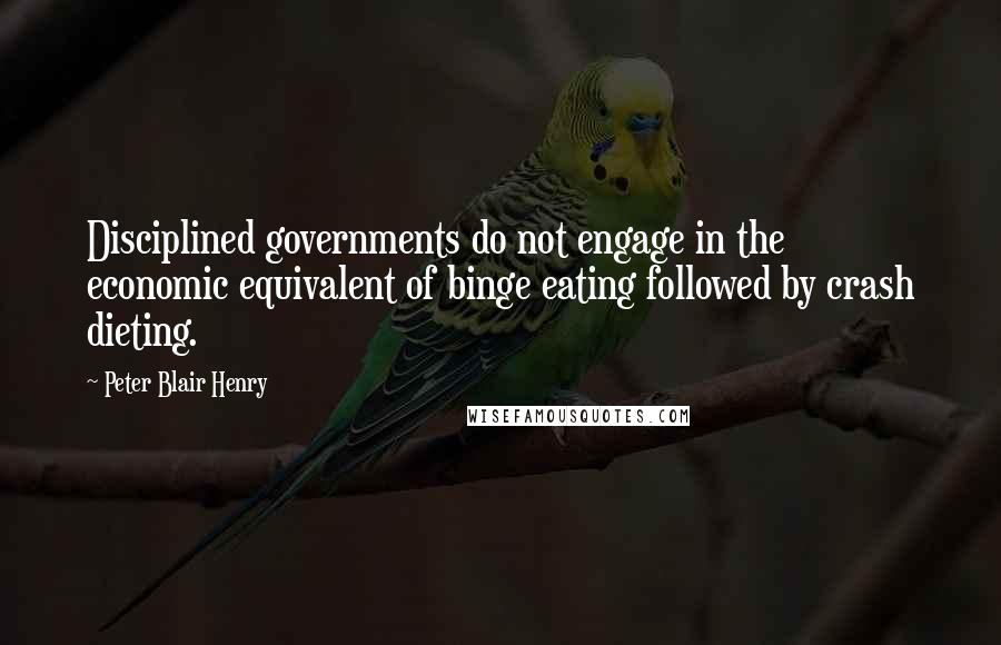 Peter Blair Henry Quotes: Disciplined governments do not engage in the economic equivalent of binge eating followed by crash dieting.