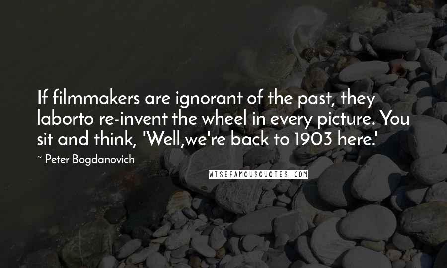 Peter Bogdanovich Quotes: If filmmakers are ignorant of the past, they laborto re-invent the wheel in every picture. You sit and think, 'Well,we're back to 1903 here.'