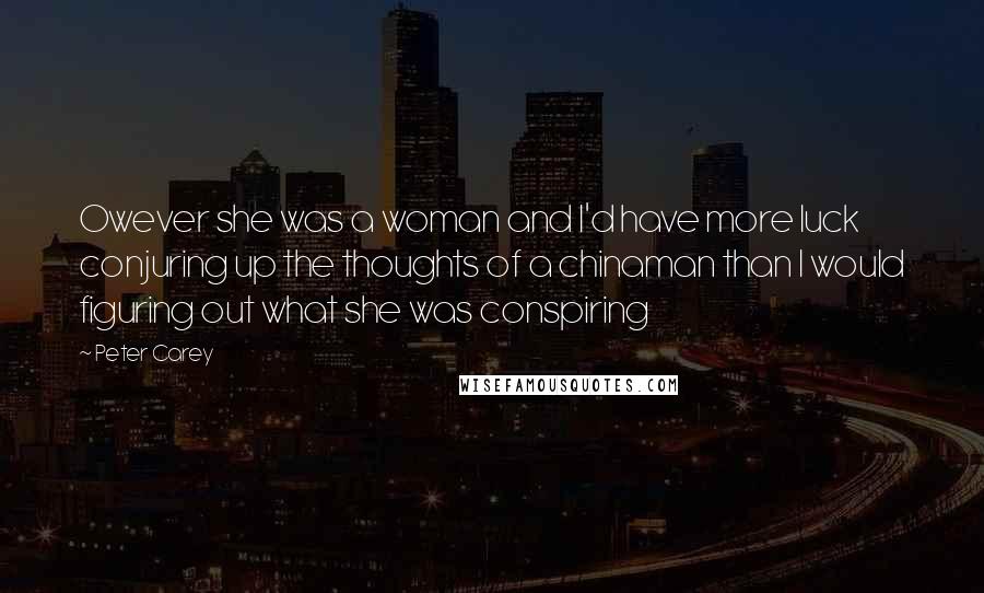 Peter Carey Quotes: Owever she was a woman and I'd have more luck conjuring up the thoughts of a chinaman than I would figuring out what she was conspiring