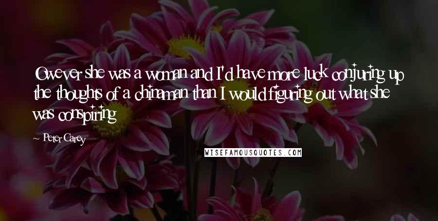 Peter Carey Quotes: Owever she was a woman and I'd have more luck conjuring up the thoughts of a chinaman than I would figuring out what she was conspiring