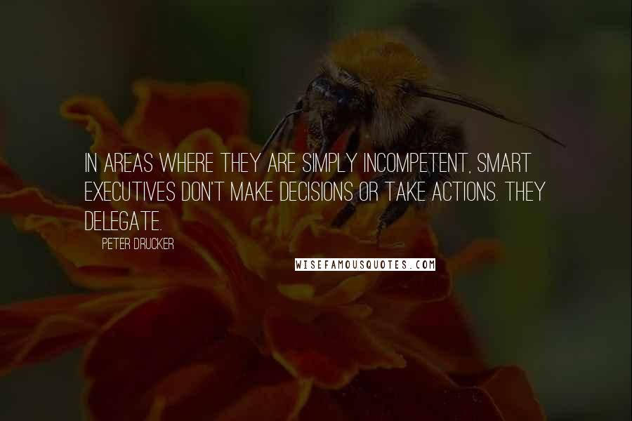 Peter Drucker Quotes: In areas where they are simply incompetent, smart executives don't make decisions or take actions. They delegate.