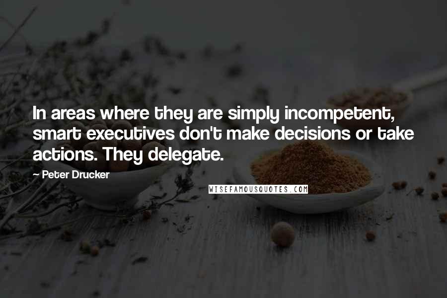 Peter Drucker Quotes: In areas where they are simply incompetent, smart executives don't make decisions or take actions. They delegate.