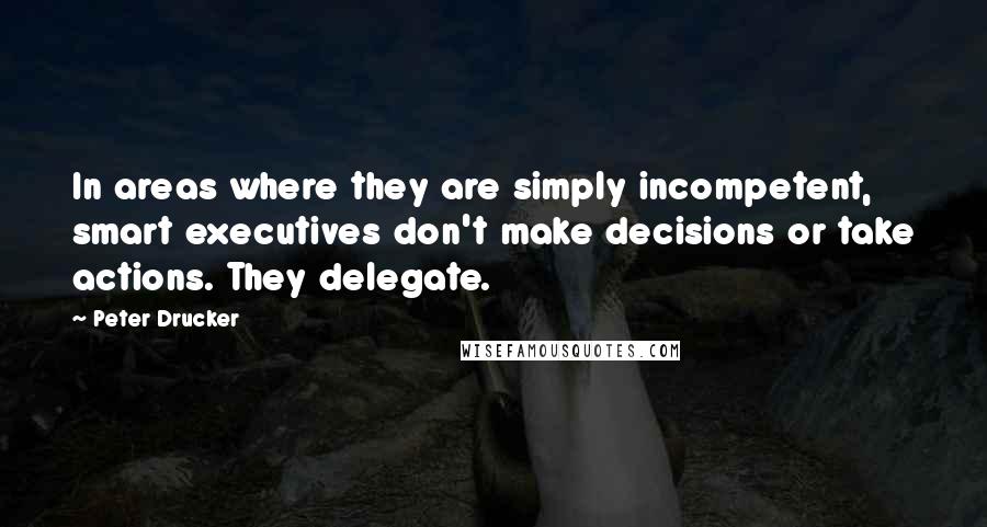 Peter Drucker Quotes: In areas where they are simply incompetent, smart executives don't make decisions or take actions. They delegate.