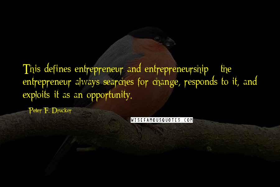 Peter F. Drucker Quotes: This defines entrepreneur and entrepreneurship - the entrepreneur always searches for change, responds to it, and exploits it as an opportunity.