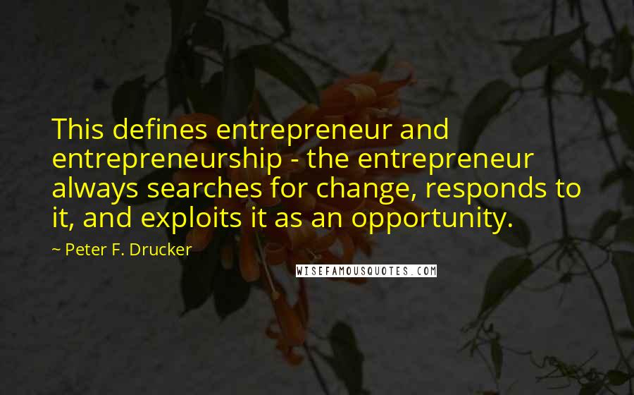 Peter F. Drucker Quotes: This defines entrepreneur and entrepreneurship - the entrepreneur always searches for change, responds to it, and exploits it as an opportunity.