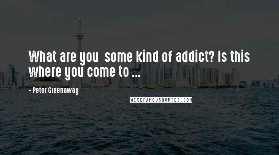 Peter Greenaway Quotes: What are you  some kind of addict? Is this where you come to ...