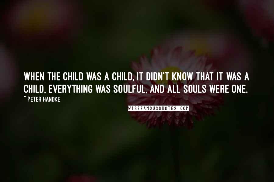 Peter Handke Quotes: When the child was a child, it didn't know that it was a child, everything was soulful, and all souls were one.