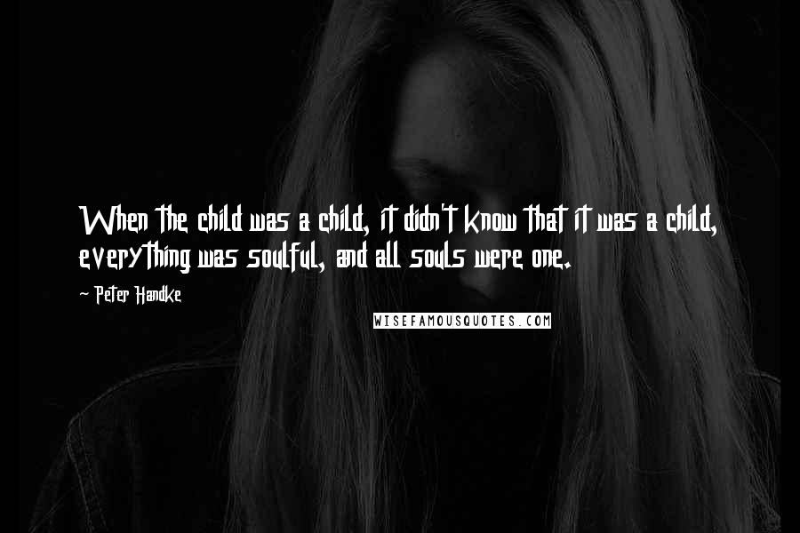 Peter Handke Quotes: When the child was a child, it didn't know that it was a child, everything was soulful, and all souls were one.