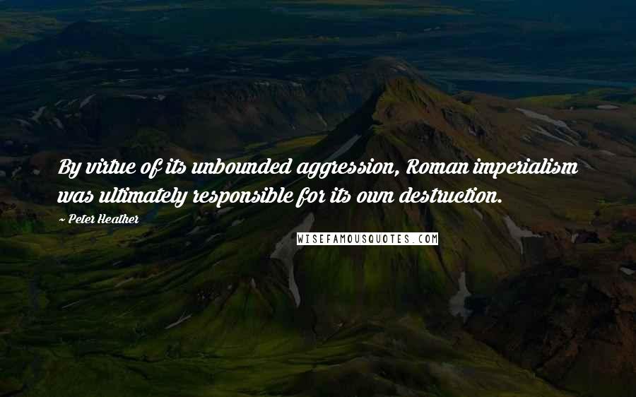 Peter Heather Quotes: By virtue of its unbounded aggression, Roman imperialism was ultimately responsible for its own destruction.