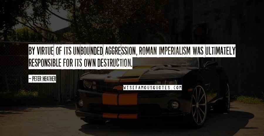 Peter Heather Quotes: By virtue of its unbounded aggression, Roman imperialism was ultimately responsible for its own destruction.