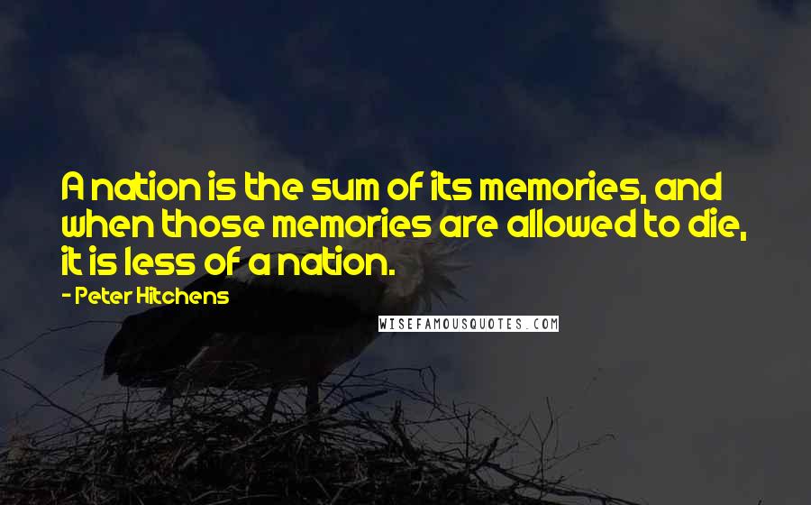 Peter Hitchens Quotes: A nation is the sum of its memories, and when those memories are allowed to die, it is less of a nation.