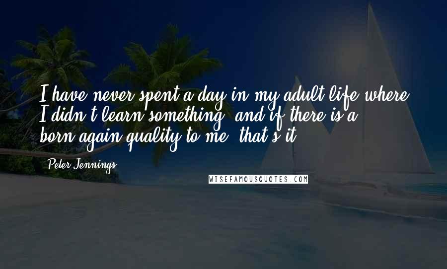 Peter Jennings Quotes: I have never spent a day in my adult life where I didn't learn something, and if there is a born-again quality to me, that's it.