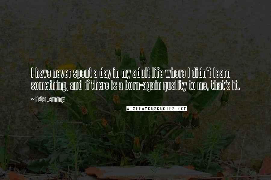 Peter Jennings Quotes: I have never spent a day in my adult life where I didn't learn something, and if there is a born-again quality to me, that's it.