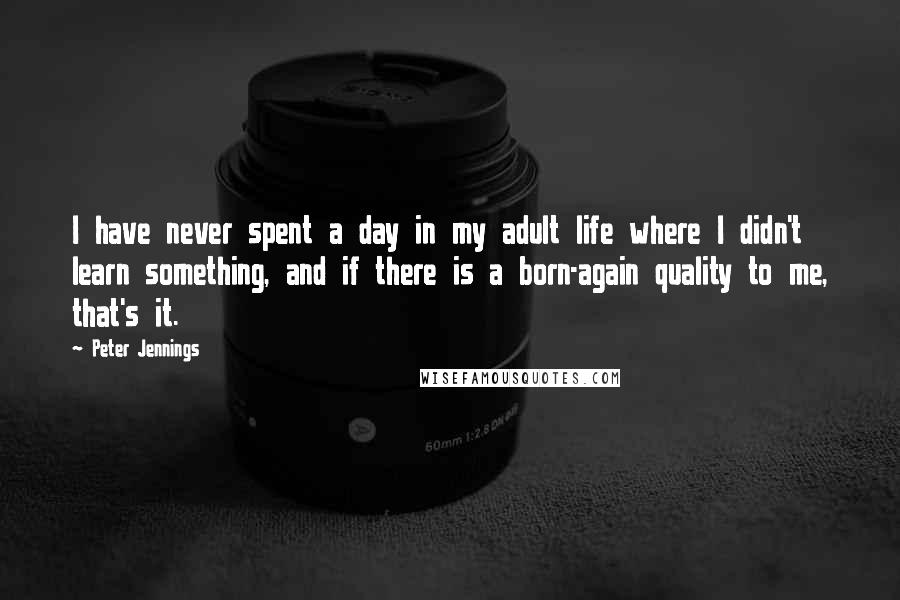 Peter Jennings Quotes: I have never spent a day in my adult life where I didn't learn something, and if there is a born-again quality to me, that's it.