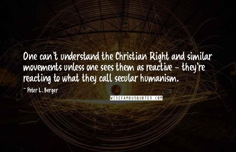 Peter L. Berger Quotes: One can't understand the Christian Right and similar movements unless one sees them as reactive - they're reacting to what they call secular humanism.